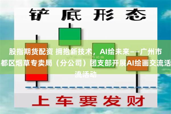 股指期货配资 拥抱新技术，AI绘未来——广州市花都区烟草专卖局（分公司）团支部开展AI绘画交流活动