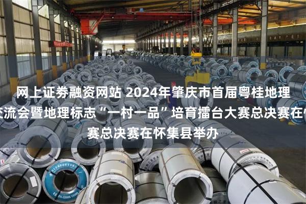 网上证劵融资网站 2024年肇庆市首届粤桂地理标志产品交流会暨地理标志“一村一品”培育擂台大赛总决赛在怀集县举办