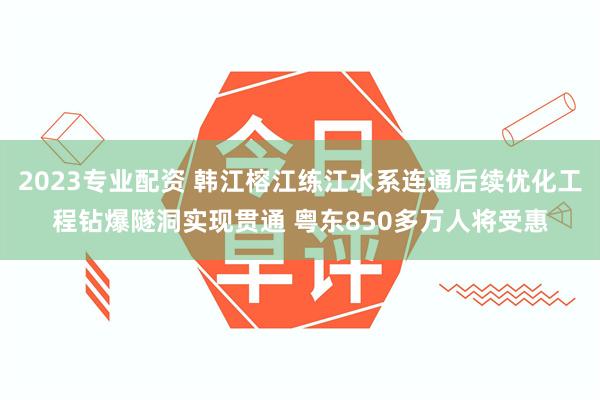 2023专业配资 韩江榕江练江水系连通后续优化工程钻爆隧洞实现贯通 粤东850多万人将受惠