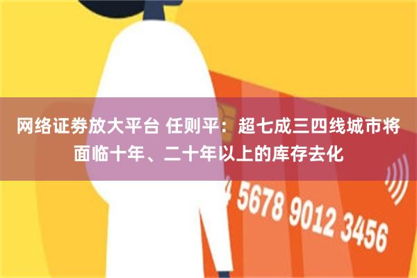 网络证劵放大平台 任则平：超七成三四线城市将面临十年、二十年以上的库存去化