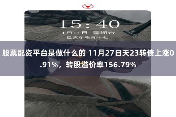 股票配资平台是做什么的 11月27日天23转债上涨0.91%，转股溢价率156.79%