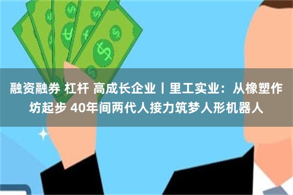 融资融券 杠杆 高成长企业丨里工实业：从橡塑作坊起步 40年间两代人接力筑梦人形机器人