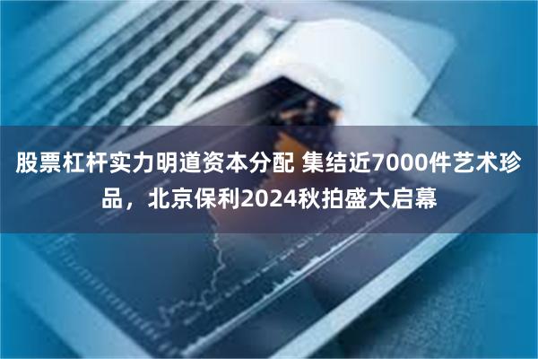 股票杠杆实力明道资本分配 集结近7000件艺术珍品，北京保利2024秋拍盛大启幕