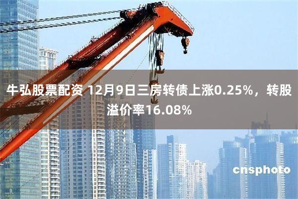 牛弘股票配资 12月9日三房转债上涨0.25%，转股溢价率16.08%