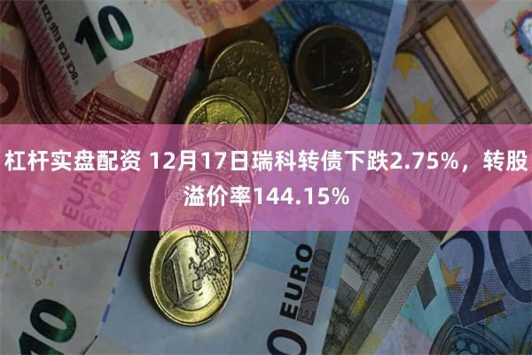 杠杆实盘配资 12月17日瑞科转债下跌2.75%，转股溢价率144.15%