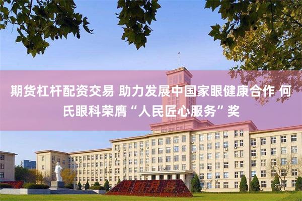 期货杠杆配资交易 助力发展中国家眼健康合作 何氏眼科荣膺“人民匠心服务”奖