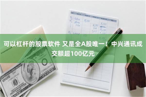 可以杠杆的股票软件 又是全A股唯一！中兴通讯成交额超100亿元