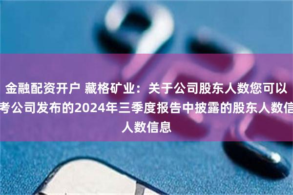 金融配资开户 藏格矿业：关于公司股东人数您可以参考公司发布的2024年三季度报告中披露的股东人数信息