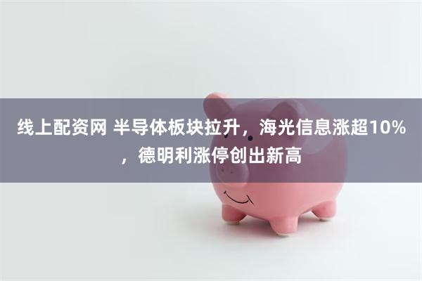 线上配资网 半导体板块拉升，海光信息涨超10%，德明利涨停创出新高