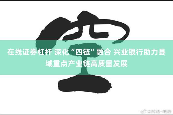 在线证劵杠杆 深化“四链”融合 兴业银行助力县域重点产业链高质量发展