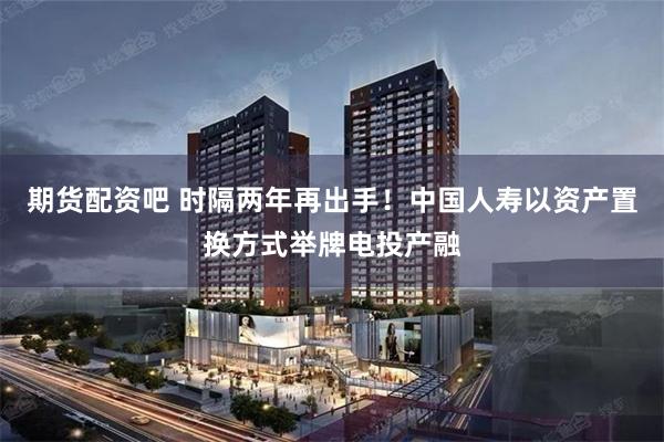 期货配资吧 时隔两年再出手！中国人寿以资产置换方式举牌电投产融