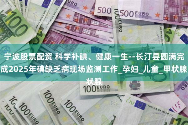宁波股票配资 科学补碘、健康一生--长汀县圆满完成2025年碘缺乏病现场监测工作_孕妇_儿童_甲状腺