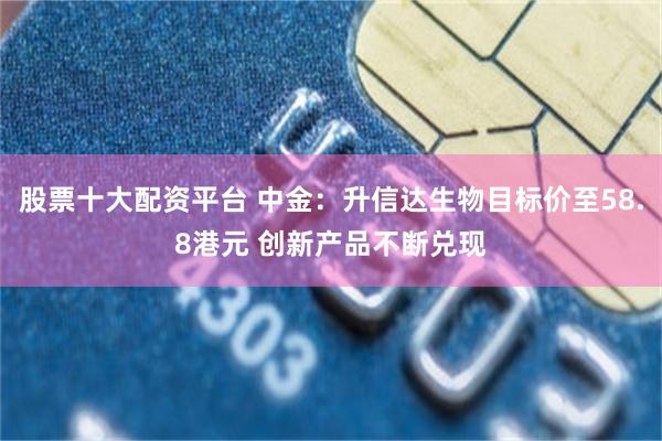 股票十大配资平台 中金：升信达生物目标价至58.8港元 创新产品不断兑现