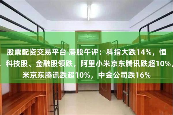股票配资交易平台 港股午评：科指大跌14%，恒指下挫超2400点，科技股、金融股领跌，阿里小米京东腾讯跌超10%，中金公司跌16%