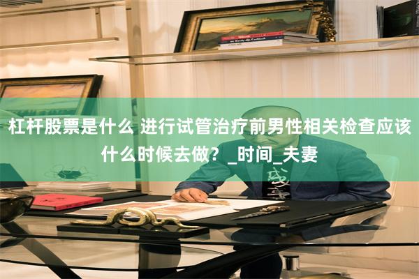 杠杆股票是什么 进行试管治疗前男性相关检查应该什么时候去做？_时间_夫妻