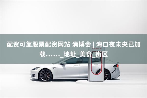 配资可靠股票配资网站 消博会 | 海口夜未央已加载……_地址_美食_街区