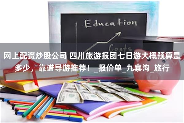 网上配资炒股公司 四川旅游报团七日游大概预算是多少，靠谱导游推荐！_报价单_九寨沟_旅行