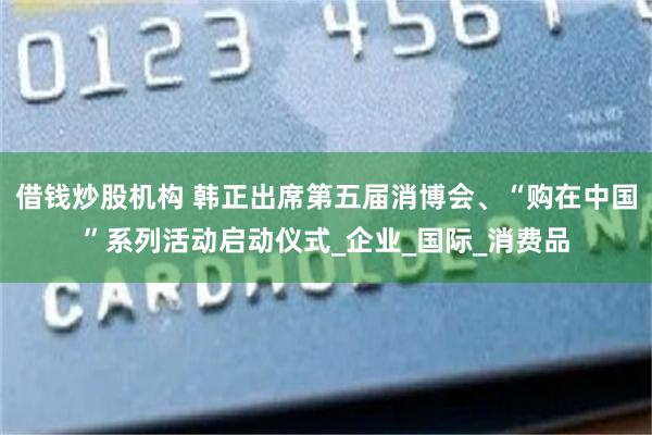 借钱炒股机构 韩正出席第五届消博会、“购在中国”系列活动启动仪式_企业_国际_消费品