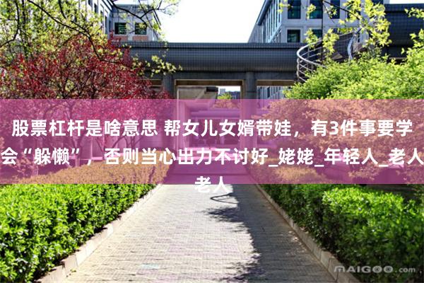 股票杠杆是啥意思 帮女儿女婿带娃，有3件事要学会“躲懒”，否则当心出力不讨好_姥姥_年轻人_老人