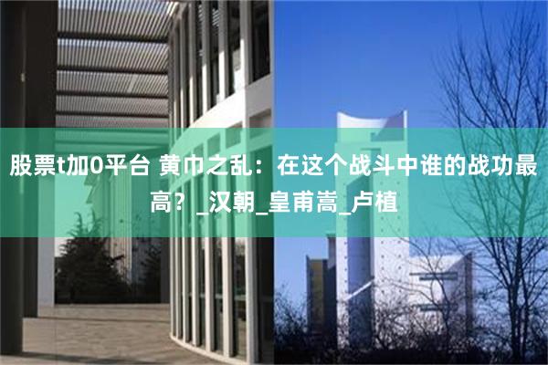 股票t加0平台 黄巾之乱：在这个战斗中谁的战功最高？_汉朝_皇甫嵩_卢植