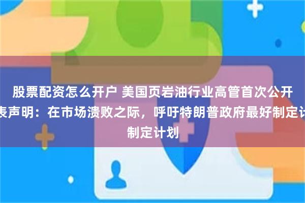 股票配资怎么开户 美国页岩油行业高管首次公开发表声明：在市场溃败之际，呼吁特朗普政府最好制定计划