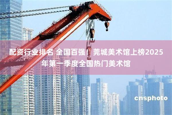 配资行业排名 全国百强！莞城美术馆上榜2025年第一季度全国热门美术馆