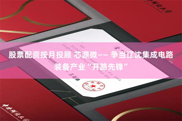 股票配资按月投顾 芯源微—— 争当辽沈集成电路装备产业“开路先锋”