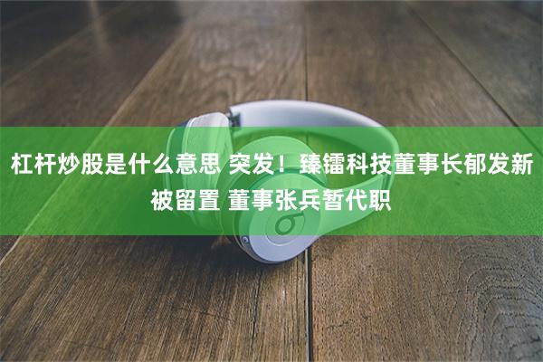 杠杆炒股是什么意思 突发！臻镭科技董事长郁发新被留置 董事张兵暂代职