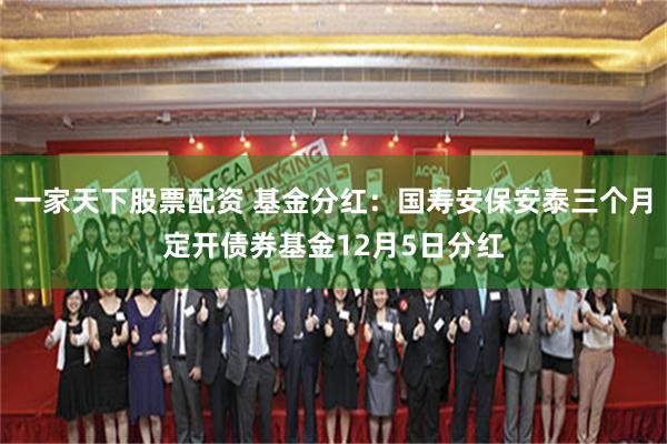 一家天下股票配资 基金分红：国寿安保安泰三个月定开债券基金12月5日分红