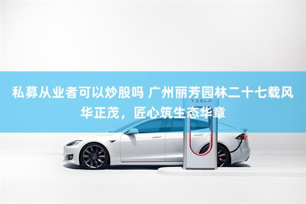 私募从业者可以炒股吗 广州丽芳园林二十七载风华正茂，匠心筑生态华章