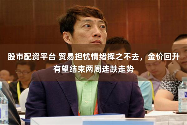 股市配资平台 贸易担忧情绪挥之不去，金价回升有望结束两周连跌走势