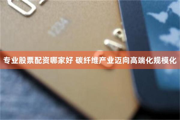 专业股票配资哪家好 碳纤维产业迈向高端化规模化