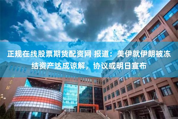 正规在线股票期货配资网 报道：美伊就伊朗被冻结资产达成谅解，协议或明日宣布
