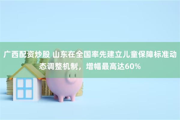 广西配资炒股 山东在全国率先建立儿童保障标准动态调整机制，增幅最高达60%