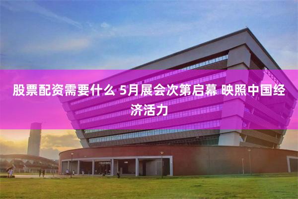 股票配资需要什么 5月展会次第启幕 映照中国经济活力