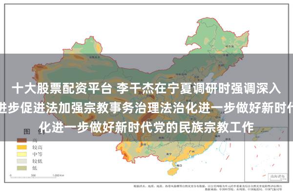 十大股票配资平台 李干杰在宁夏调研时强调　　深入贯彻实施民族团结进步促进法　加强宗教事务治理法治化　　进一步做好新时代党的民族宗教工作