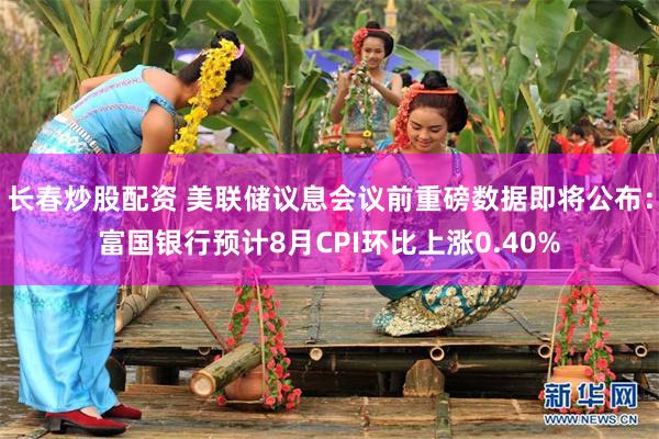 长春炒股配资 美联储议息会议前重磅数据即将公布：富国银行预计8月CPI环比上涨0.40%