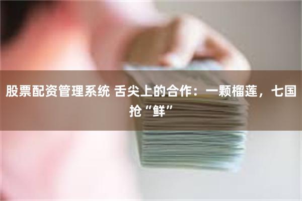 股票配资管理系统 舌尖上的合作：一颗榴莲，七国抢“鲜”