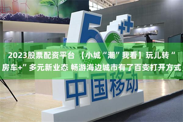 2023股票配资平台 【小城“潮”我看】玩儿转“房车+”多元新业态 畅游海边城市有了百变打开方式